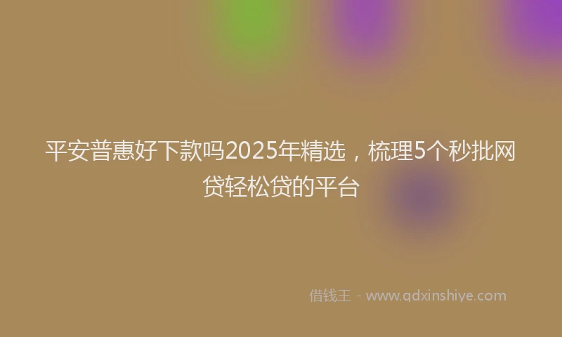 平安普惠好下款吗2025年精选，梳理5个秒批网贷轻松贷的平台