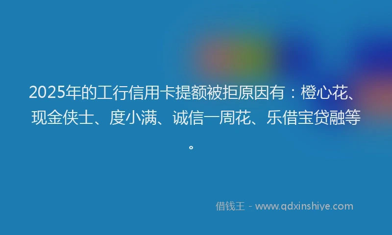 2025年的工行信用卡提额被拒原因有：橙心花、现金侠士、度小满、诚信一周花、乐借宝贷融等。