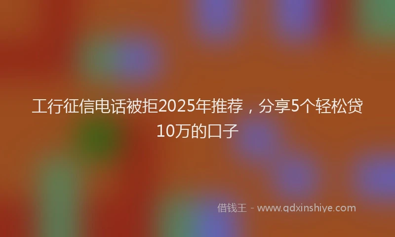 工行征信电话被拒2025年推荐，分享5个轻松贷10万的口子