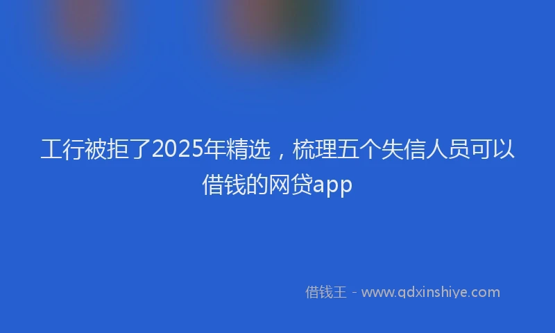 工行被拒了2025年精选，梳理五个失信人员可以借钱的网贷app