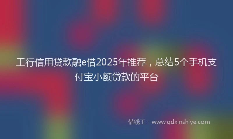 工行信用贷款融e借2025年推荐，总结5个手机支付宝小额贷款的平台