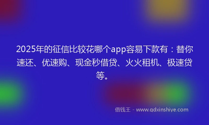 2025年的征信比较花哪个app容易下款有：替你速还、优速购、现金秒借贷、火火租机、极速贷等。