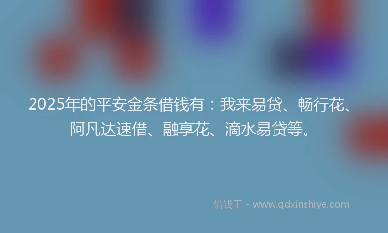 2025年的平安金条借钱有：我来易贷、畅行花、阿凡达速借、融享花、滴水易贷等。