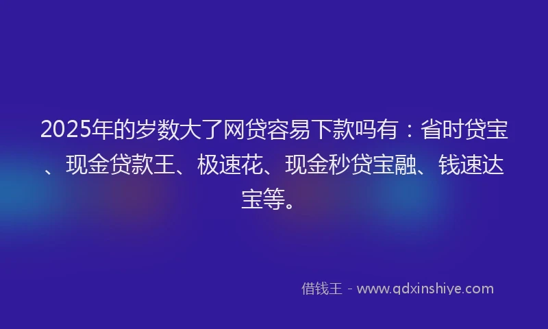 2025年的岁数大了网贷容易下款吗有：省时贷宝、现金贷款王、极速花、现金秒贷宝融、钱速达宝等。