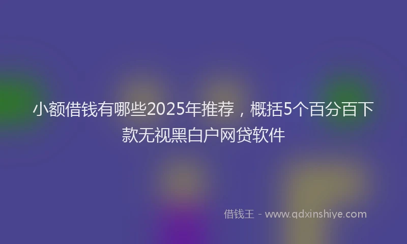 小额借钱有哪些2025年推荐，概括5个百分百下款无视黑白户网贷软件