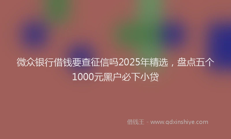 微众银行借钱要查征信吗2025年精选，盘点五个1000元黑户必下小贷