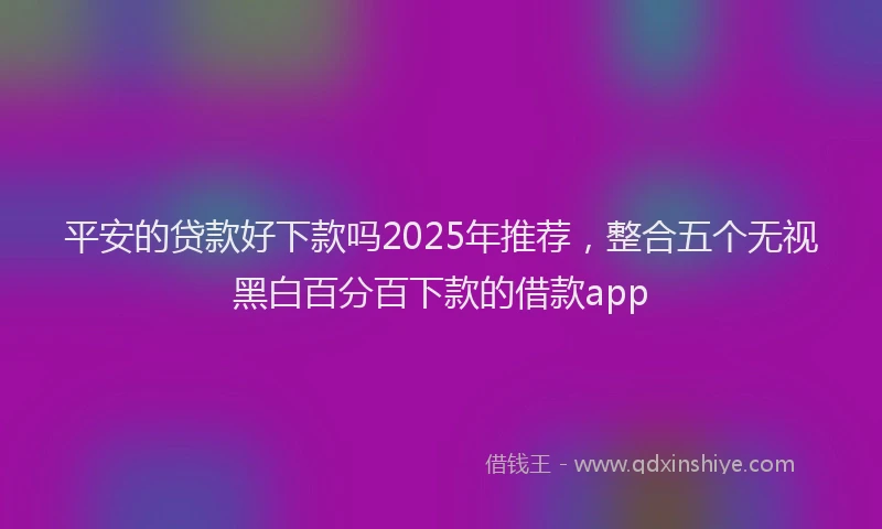 平安的贷款好下款吗2025年推荐，整合五个无视黑白百分百下款的借款app
