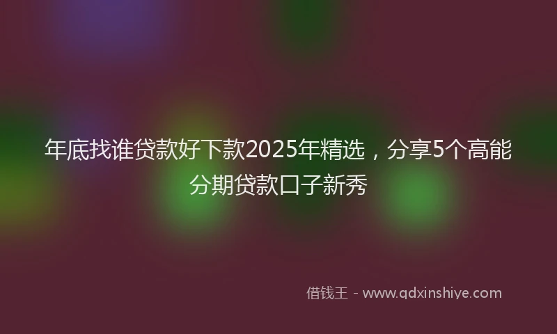 年底找谁贷款好下款2025年精选，分享5个高能分期贷款口子新秀