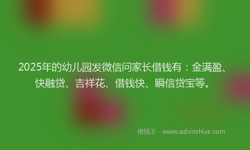 2025年的幼儿园发微信问家长借钱有：金满盈、快融贷、吉祥花、借钱快、瞬信贷宝等。