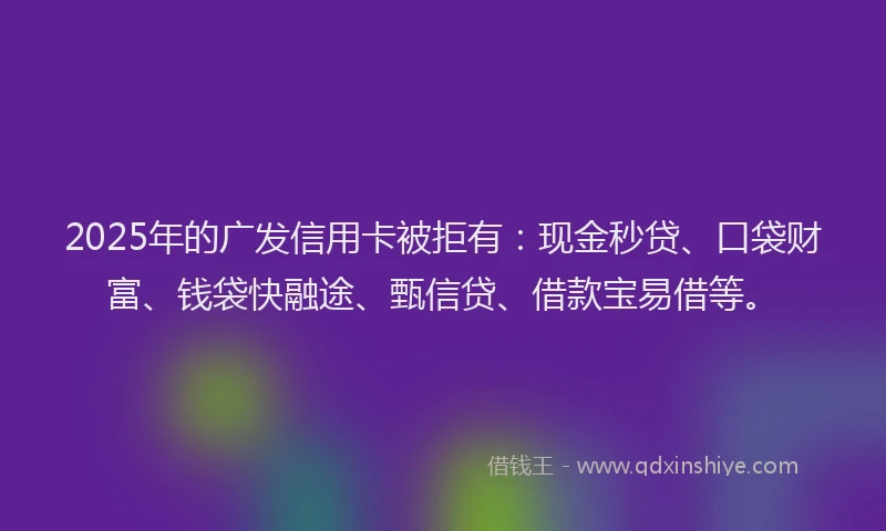 2025年的广发信用卡被拒有：现金秒贷、口袋财富、钱袋快融途、甄信贷、借款宝易借等。