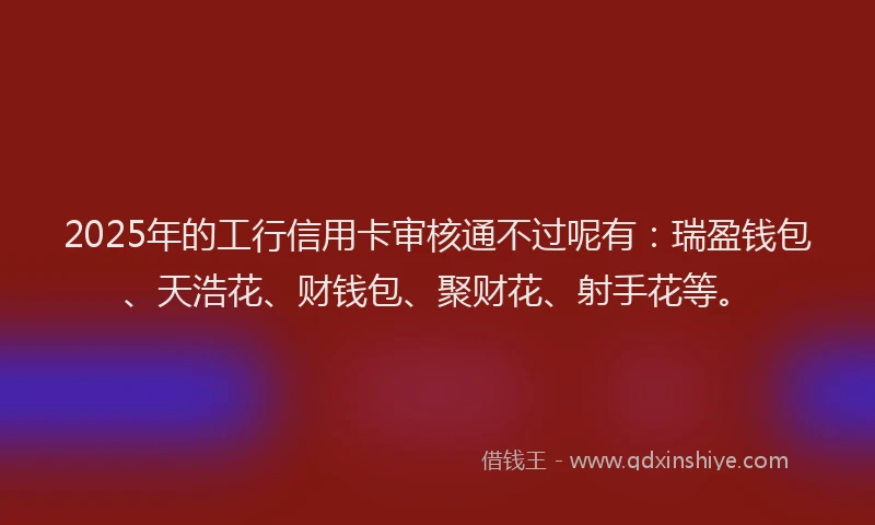 2025年的工行信用卡审核通不过呢有：瑞盈钱包、天浩花、财钱包、聚财花、射手花等。