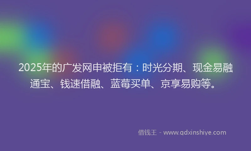 2025年的广发网申被拒有：时光分期、现金易融通宝、钱速借融、蓝莓买单、京享易购等。