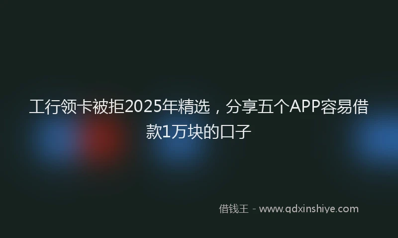 工行领卡被拒2025年精选，分享五个APP容易借款1万块的口子