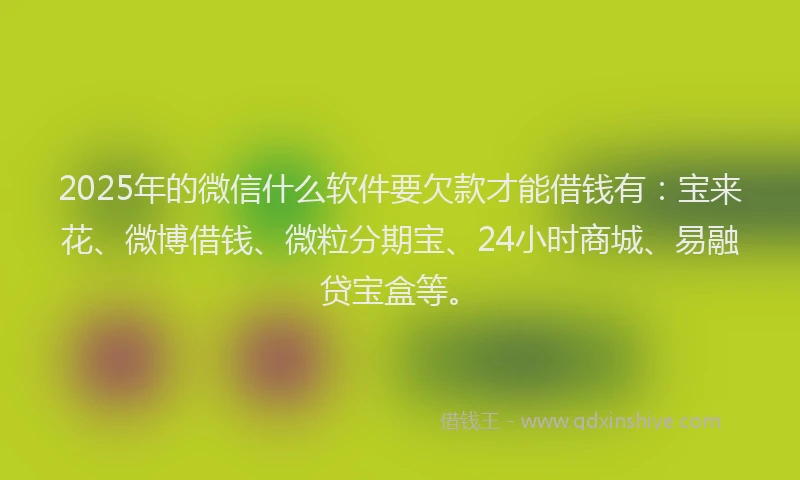 2025年的微信什么软件要欠款才能借钱有：宝来花、微博借钱、微粒分期宝、24小时商城、易融贷宝盒等。