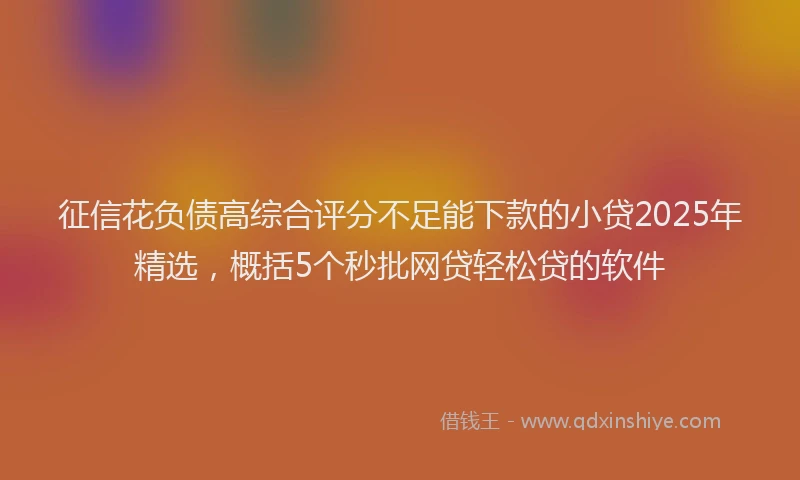 征信花负债高综合评分不足能下款的小贷2025年精选，概括5个秒批网贷轻松贷的软件