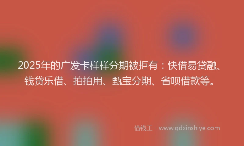 2025年的广发卡样样分期被拒有：快借易贷融、钱贷乐借、拍拍用、甄宝分期、省呗借款等。