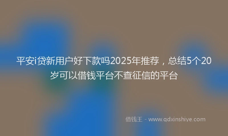 平安i贷新用户好下款吗2025年推荐，总结5个20岁可以借钱平台不查征信的平台