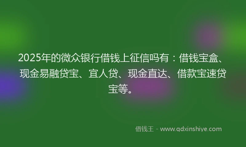 2025年的微众银行借钱上征信吗有：借钱宝盒、现金易融贷宝、宜人贷、现金直达、借款宝速贷宝等。