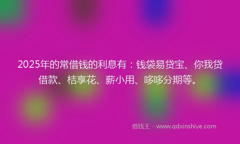 2025年的常借钱的利息有：钱袋易贷宝、你我贷借款、桔享花、薪小用、哆哆分期等。