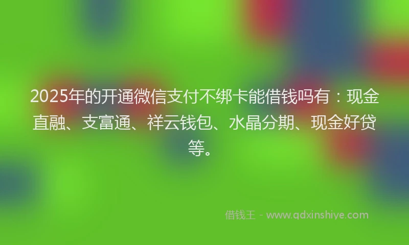 2025年的开通微信支付不绑卡能借钱吗有：现金直融、支富通、祥云钱包、水晶分期、现金好贷等。
