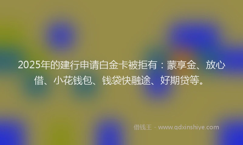 2025年的建行申请白金卡被拒有：蒙享金、放心借、小花钱包、钱袋快融途、好期贷等。