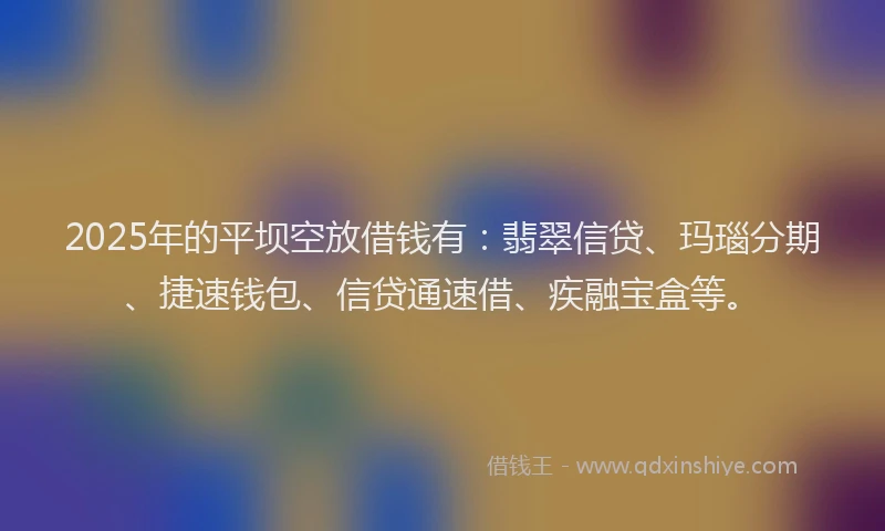 2025年的平坝空放借钱有：翡翠信贷、玛瑙分期、捷速钱包、信贷通速借、疾融宝盒等。