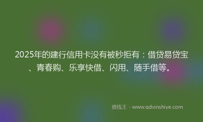 2025年的建行信用卡没有被秒拒有：借贷易贷宝、青春购、乐享快借、闪用、随手借等。