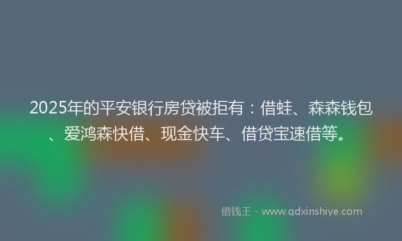 2025年的平安银行房贷被拒有：借蛙、森森钱包、爱鸿森快借、现金快车、借贷宝速借等。