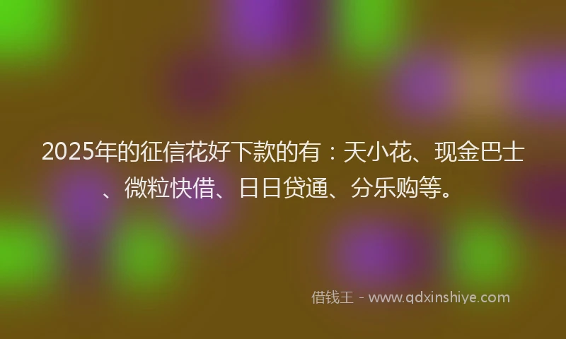 2025年的征信花好下款的有：天小花、现金巴士、微粒快借、日日贷通、分乐购等。