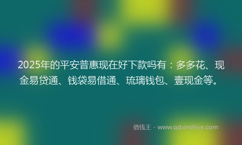 2025年的平安普惠现在好下款吗有：多多花、现金易贷通、钱袋易借通、琉璃钱包、壹现金等。