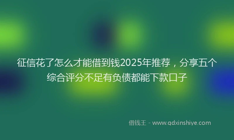 征信花了怎么才能借到钱2025年推荐，分享五个综合评分不足有负债都能下款口子
