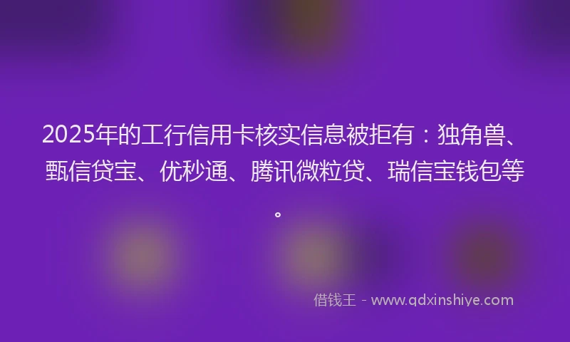 2025年的工行信用卡核实信息被拒有：独角兽、甄信贷宝、优秒通、腾讯微粒贷、瑞信宝钱包等。