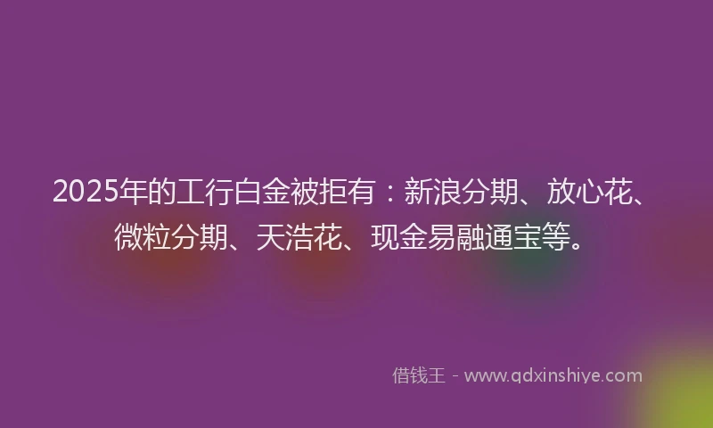 2025年的工行白金被拒有：新浪分期、放心花、微粒分期、天浩花、现金易融通宝等。