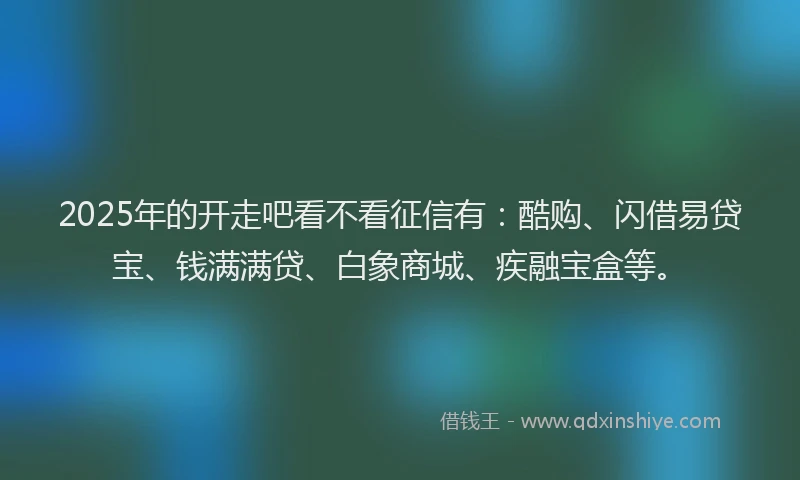 2025年的开走吧看不看征信有：酷购、闪借易贷宝、钱满满贷、白象商城、疾融宝盒等。