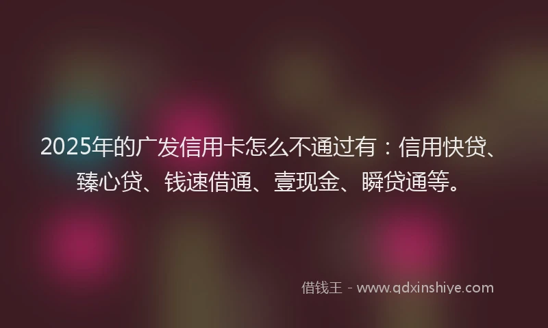 2025年的广发信用卡怎么不通过有：信用快贷、臻心贷、钱速借通、壹现金、瞬贷通等。