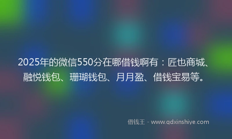 2025年的微信550分在哪借钱啊有：匠也商城、融悦钱包、珊瑚钱包、月月盈、借钱宝易等。
