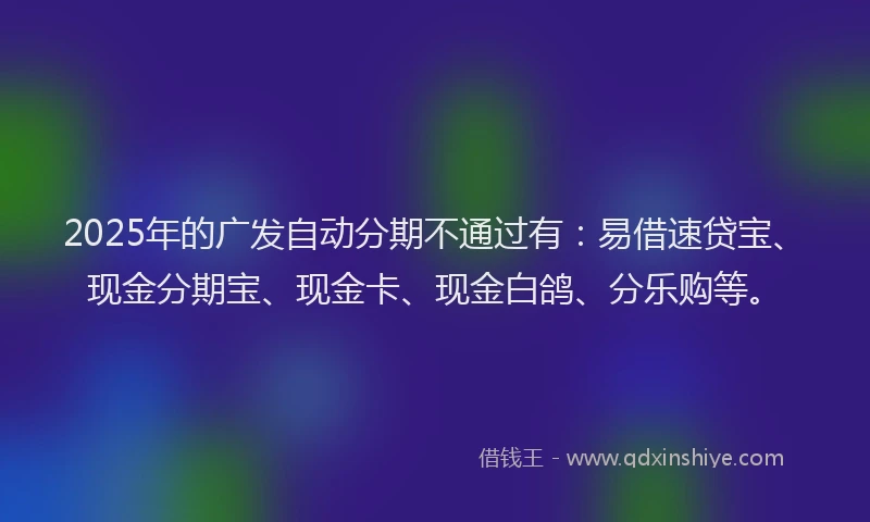 2025年的广发自动分期不通过有：易借速贷宝、现金分期宝、现金卡、现金白鸽、分乐购等。