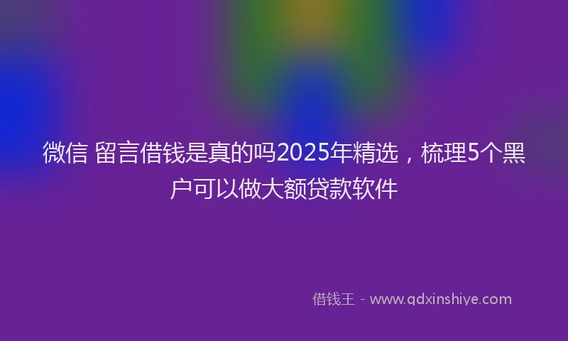 微信 留言借钱是真的吗2025年精选，梳理5个黑户可以做大额贷款软件