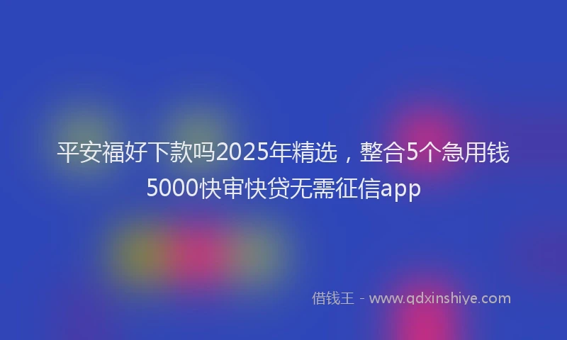 平安福好下款吗2025年精选，整合5个急用钱5000快审快贷无需征信app