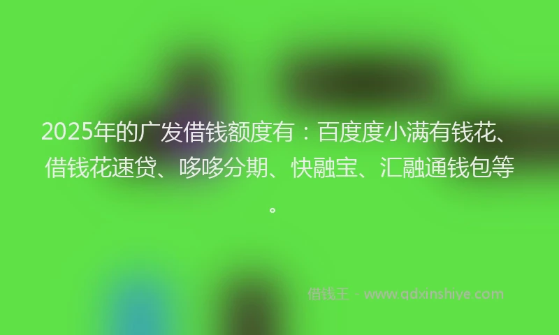 2025年的广发借钱额度有：百度度小满有钱花、借钱花速贷、哆哆分期、快融宝、汇融通钱包等。