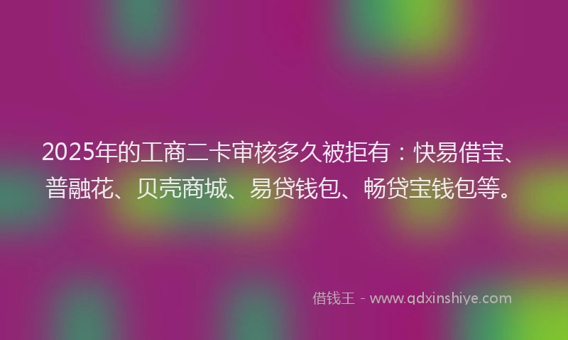 2025年的工商二卡审核多久被拒有：快易借宝、普融花、贝壳商城、易贷钱包、畅贷宝钱包等。