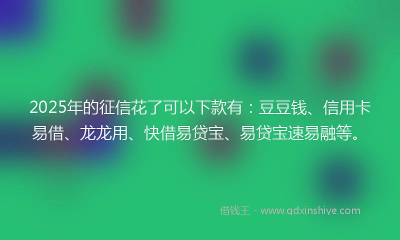 2025年的征信花了可以下款有：豆豆钱、信用卡易借、龙龙用、快借易贷宝、易贷宝速易融等。