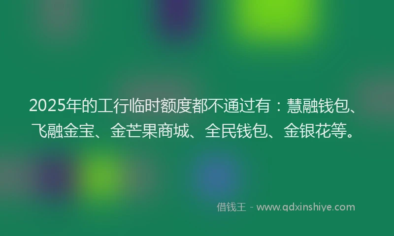2025年的工行临时额度都不通过有：慧融钱包、飞融金宝、金芒果商城、全民钱包、金银花等。
