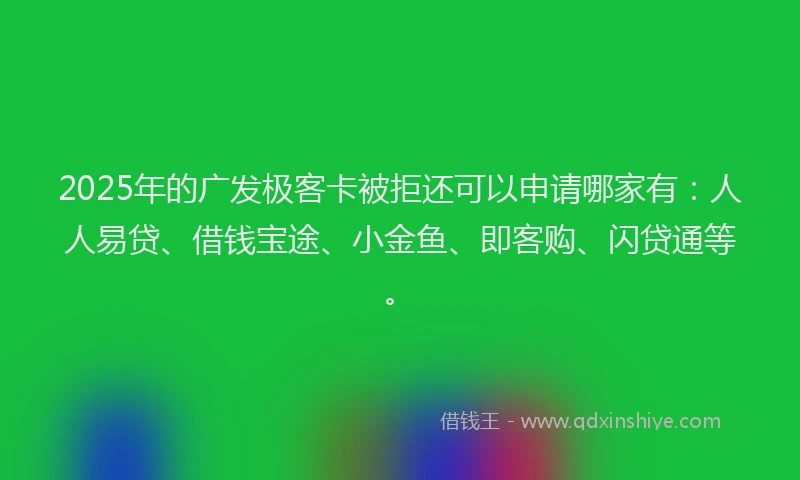 2025年的广发极客卡被拒还可以申请哪家有：人人易贷、借钱宝途、小金鱼、即客购、闪贷通等。