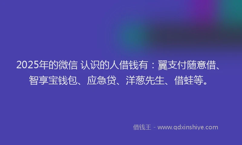 2025年的微信 认识的人借钱有：翼支付随意借、智享宝钱包、应急贷、洋葱先生、借蛙等。