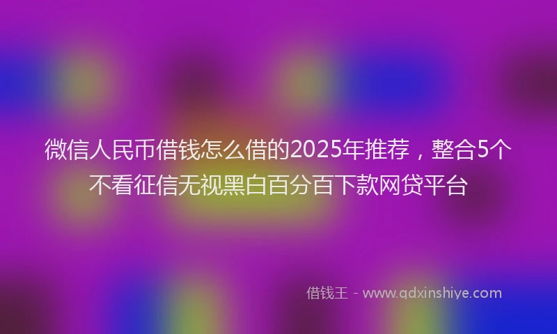 微信人民币借钱怎么借的2025年推荐，整合5个不看征信无视黑白百分百下款网贷平台