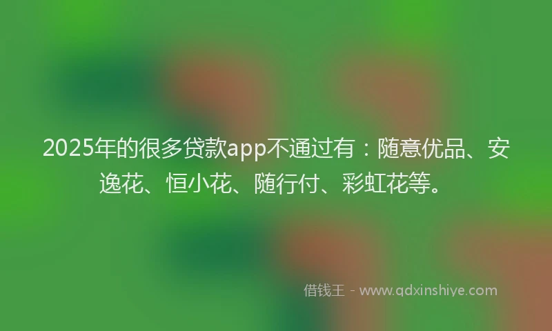 2025年的很多贷款app不通过有：随意优品、安逸花、恒小花、随行付、彩虹花等。