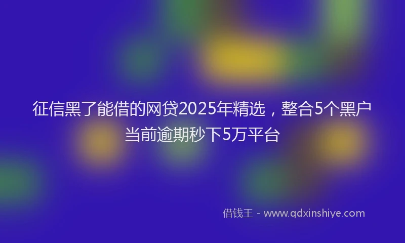 征信黑了能借的网贷2025年精选，整合5个黑户当前逾期秒下5万平台