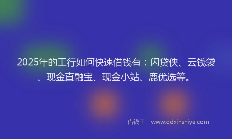 2025年的工行如何快速借钱有：闪贷侠、云钱袋、现金直融宝、现金小站、鹿优选等。