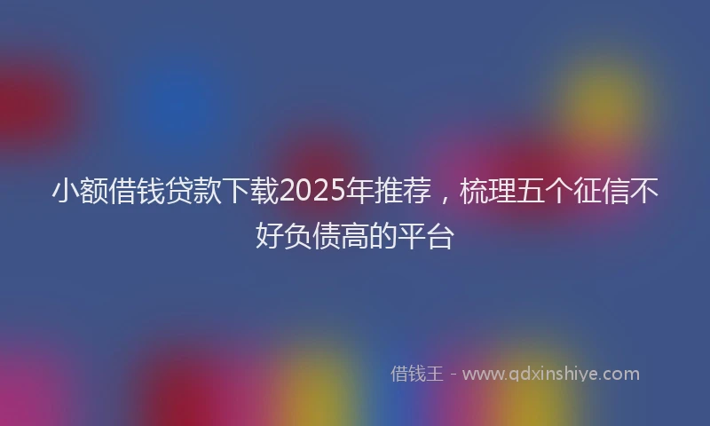 小额借钱贷款下载2025年推荐，梳理五个征信不好负债高的平台